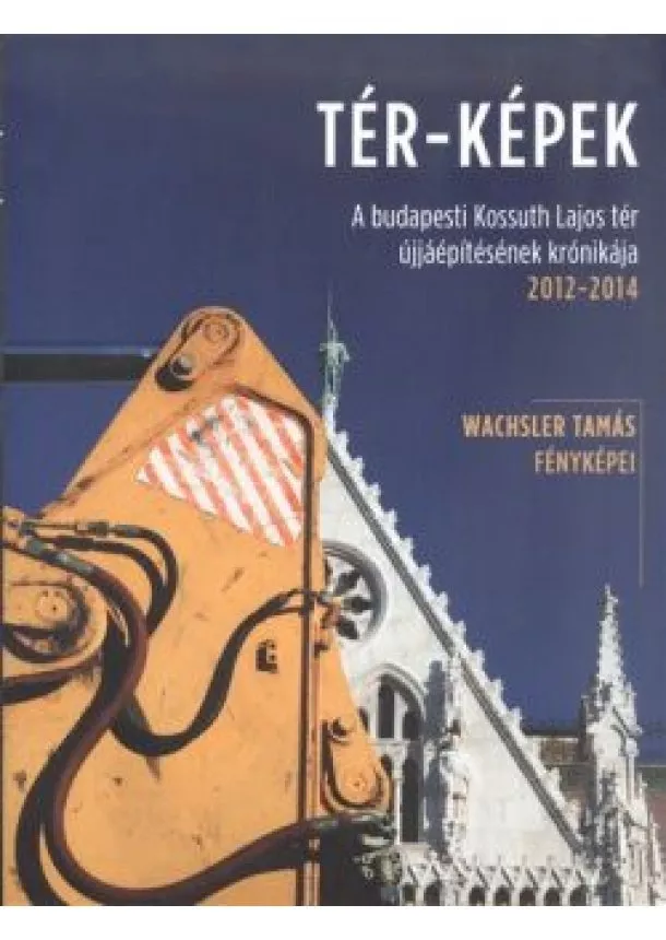 Wachsler Tamás - TÉR-KÉPEK /A BUDAPESTI KOSSUTH LAJOS TÉR ÚJJÁÉPÍTÉSÉNEK KRÓNIKÁJA 2012-2014.