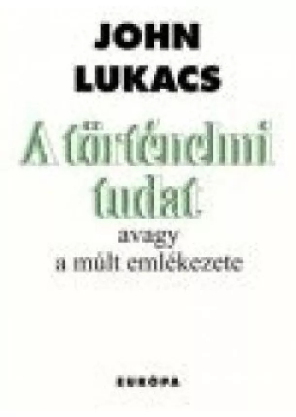 John Lukács - A TÖRTÉNELMI TUDAT AVAGY A MÚLT EMLÉKEZETE