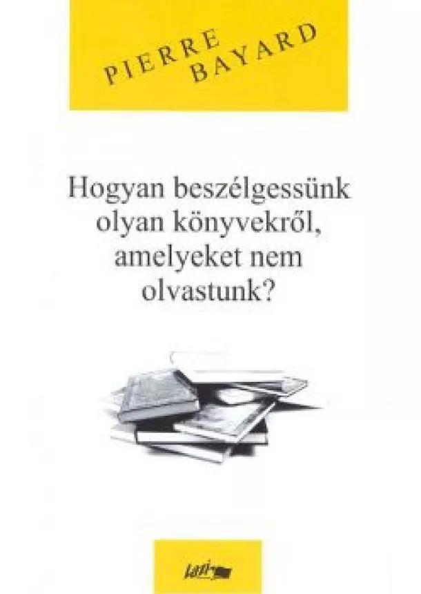 PIERRE BAYARD - HOGYAN BESZÉLGESSÜNK OLYAN KÖNYVEKRŐL, AMELYEKET NEM OLVASTUNK?