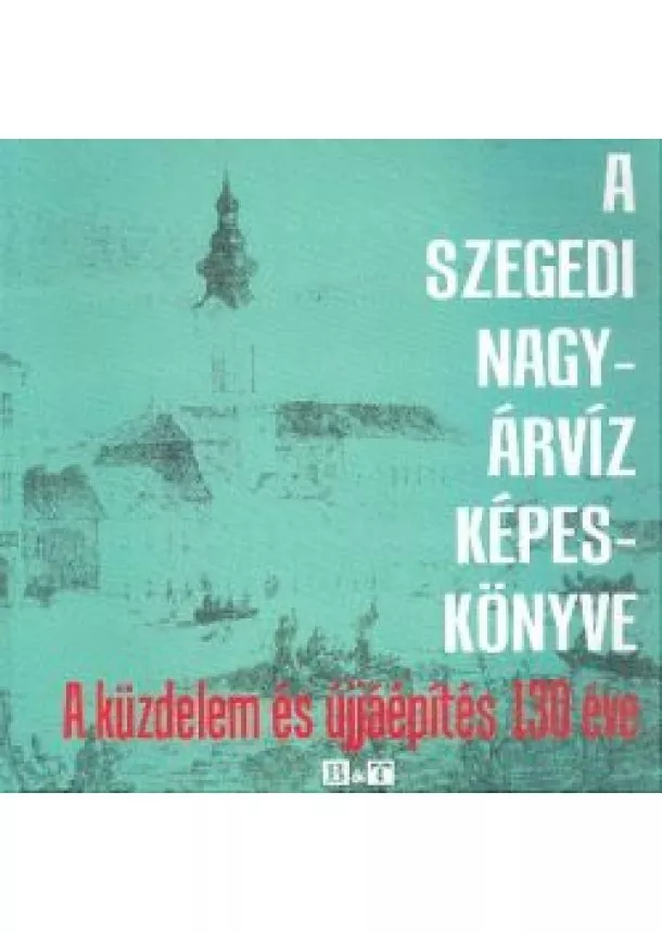 Tóth Béla - A SZEGEDI NAGYÁRVÍZ KÉPESKÖNYVE /A KÜZDELEM ÉS ÚJJÁÉPÍTÉS 130 ÉVE