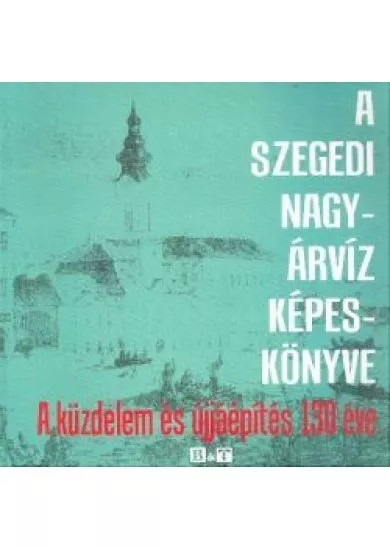 A SZEGEDI NAGYÁRVÍZ KÉPESKÖNYVE /A KÜZDELEM ÉS ÚJJÁÉPÍTÉS 130 ÉVE