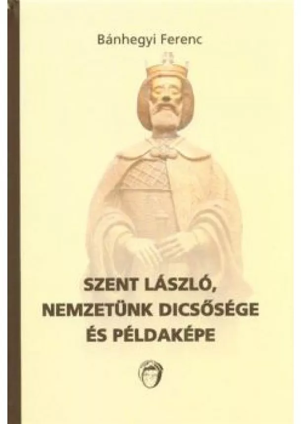 Bánhegyi Ferenc - SZENT LÁSZLÓ, NEMZETÜNK DICSŐSÉGE ÉS PÉLDAKÉPE