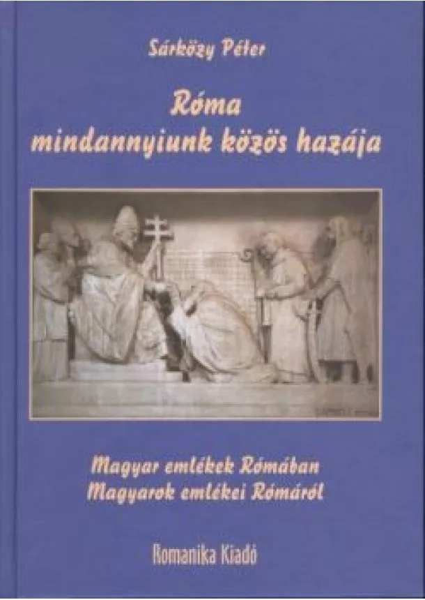 Sárközy Péter - RÓMA MINDANNYIUNK KÖZÖS HAZÁJA /MAGYAR EMLÉKEK RÓMÁBAN - MAGYAROK EMLÉKEI RÓMÁRÓL